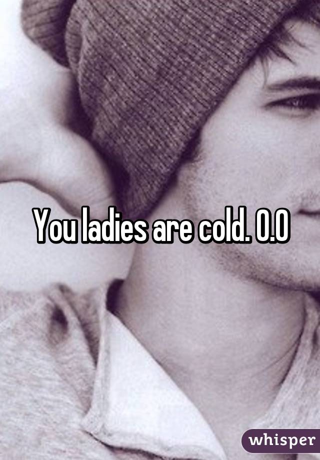 You ladies are cold. 0.0