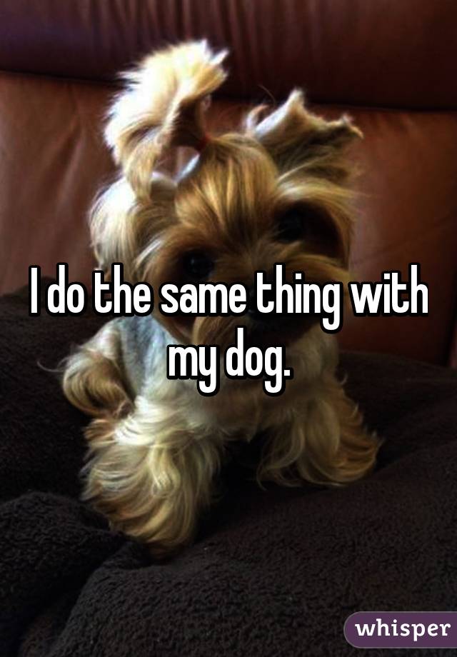 I do the same thing with my dog.