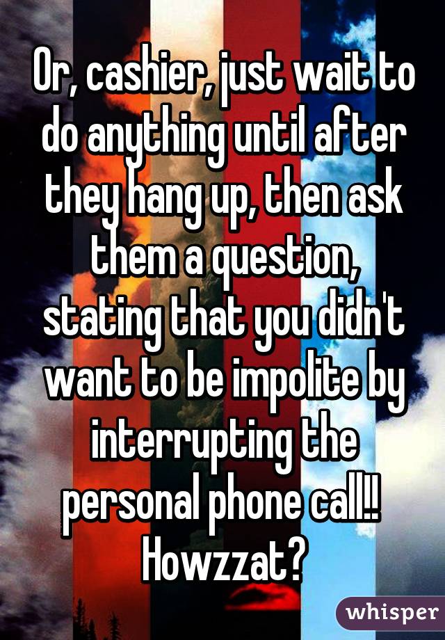 Or, cashier, just wait to do anything until after they hang up, then ask them a question, stating that you didn't want to be impolite by interrupting the personal phone call!!  Howzzat?