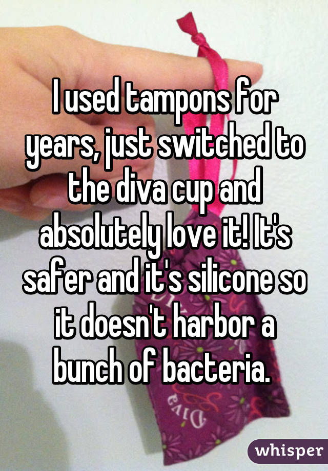 I used tampons for years, just switched to the diva cup and absolutely love it! It's safer and it's silicone so it doesn't harbor a bunch of bacteria. 