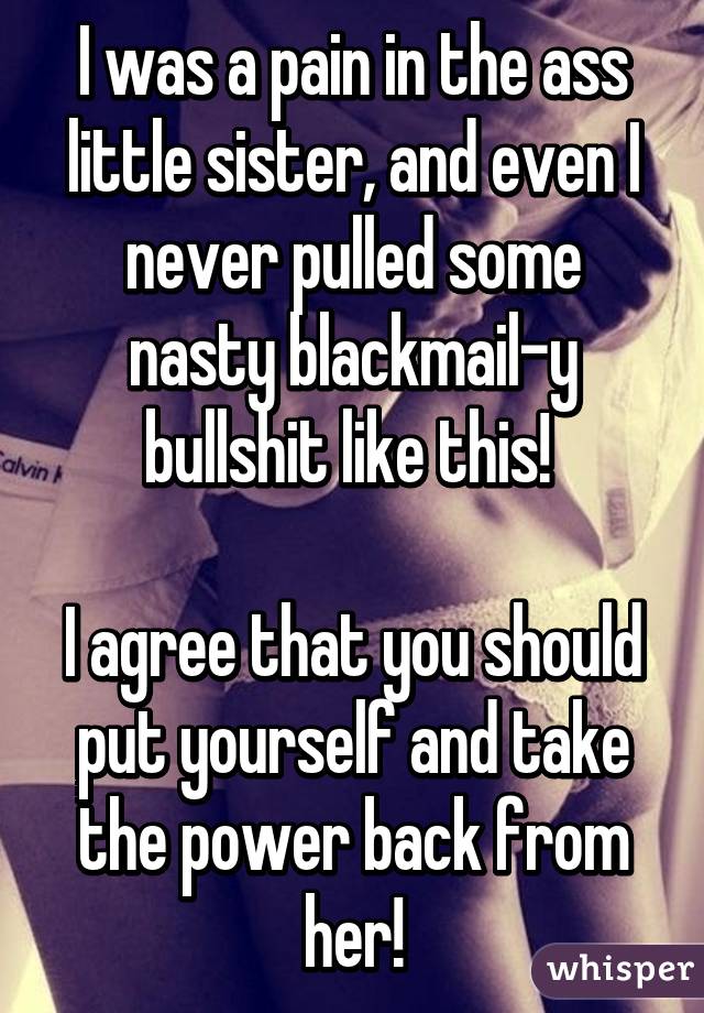 I was a pain in the ass little sister, and even I never pulled some nasty blackmail-y bullshit like this! 

I agree that you should put yourself and take the power back from her!