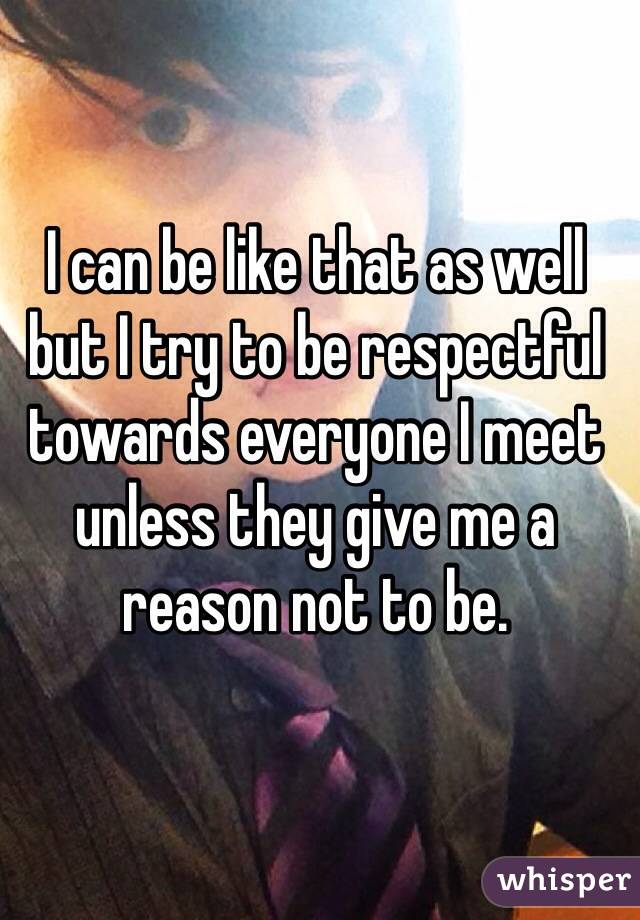 I can be like that as well but I try to be respectful towards everyone I meet unless they give me a reason not to be.