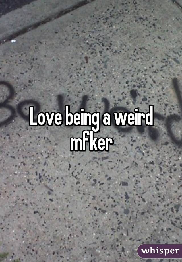 Love being a weird mfker