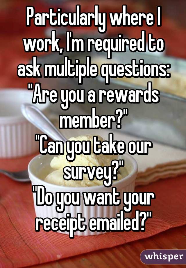 Particularly where I work, I'm required to ask multiple questions:
"Are you a rewards member?"
"Can you take our survey?"
"Do you want your receipt emailed?"
