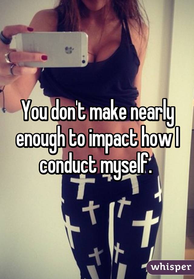 You don't make nearly enough to impact how I conduct myself. 