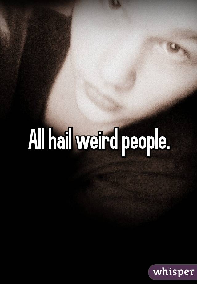 All hail weird people.