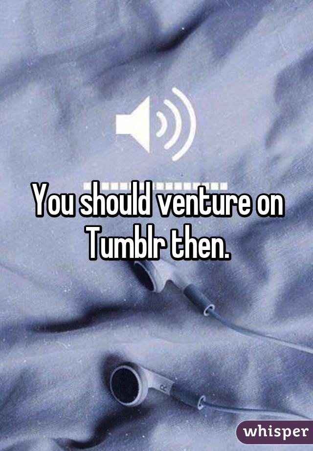 You should venture on Tumblr then.