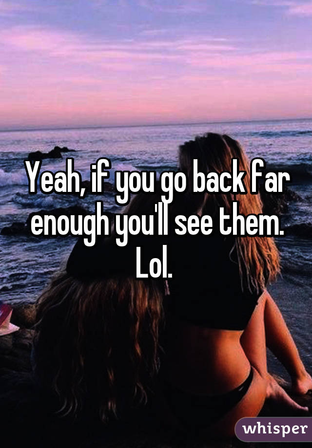 Yeah, if you go back far enough you'll see them. Lol. 