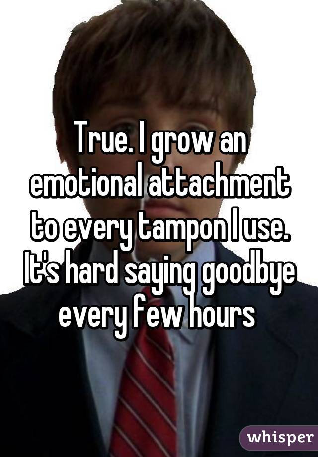 True. I grow an emotional attachment to every tampon I use. It's hard saying goodbye every few hours 