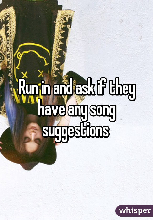 Run in and ask if they have any song suggestions 