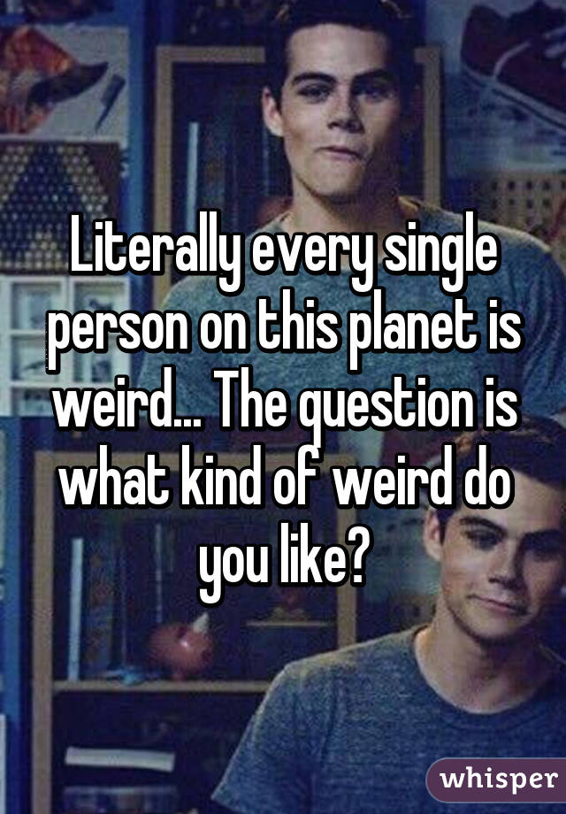Literally every single person on this planet is weird... The question is what kind of weird do you like?