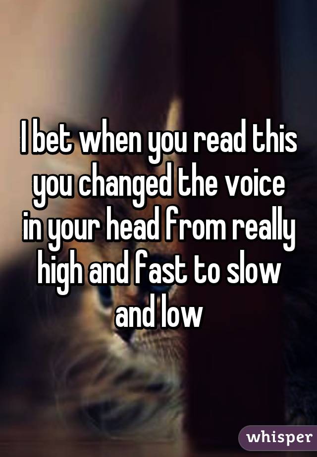 I bet when you read this you changed the voice in your head from really high and fast to slow and low
