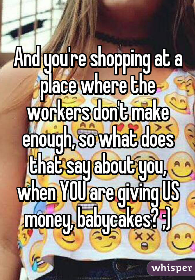 And you're shopping at a place where the workers don't make enough, so what does that say about you, when YOU are giving US money, babycakes? ;)