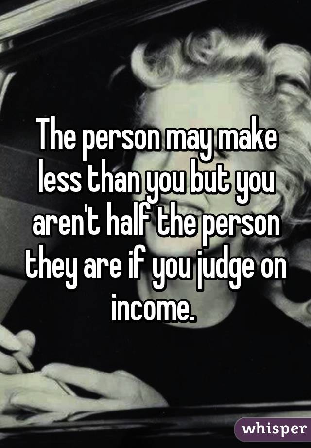 The person may make less than you but you aren't half the person they are if you judge on income. 