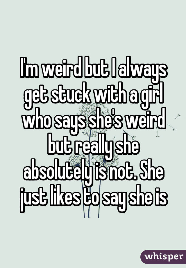 I'm weird but I always get stuck with a girl who says she's weird but really she absolutely is not. She just likes to say she is
