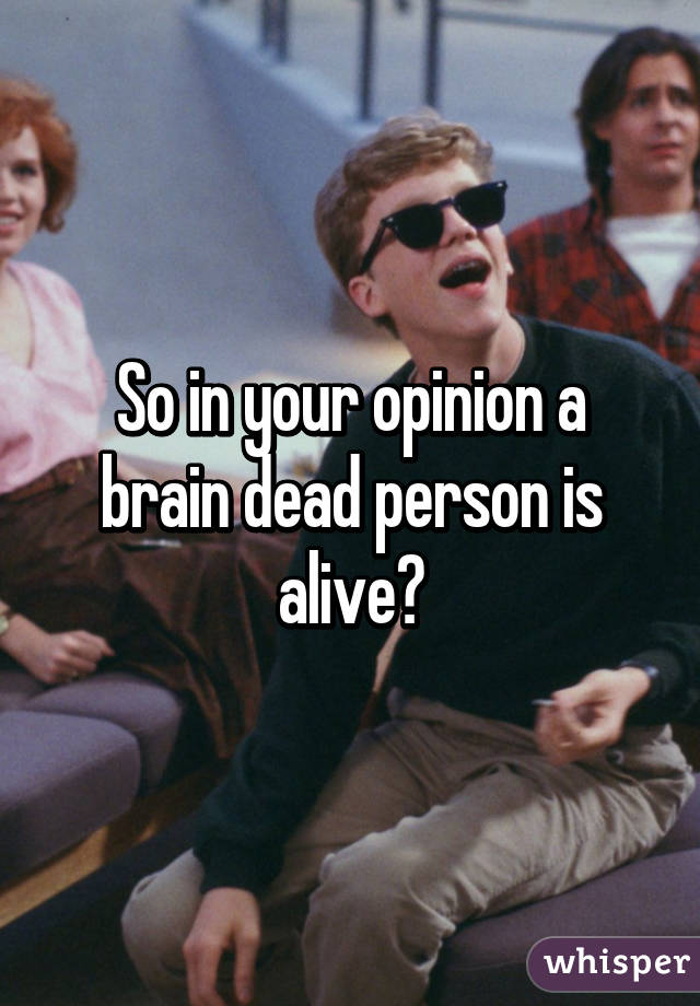 So in your opinion a brain dead person is alive?