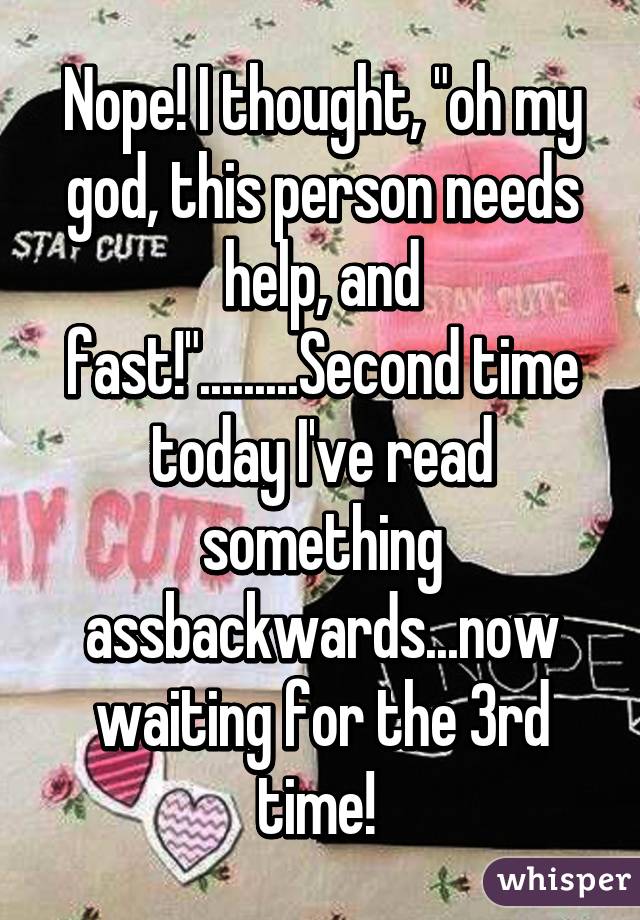 Nope! I thought, "oh my god, this person needs help, and fast!".........Second time today I've read something assbackwards...now waiting for the 3rd time! 