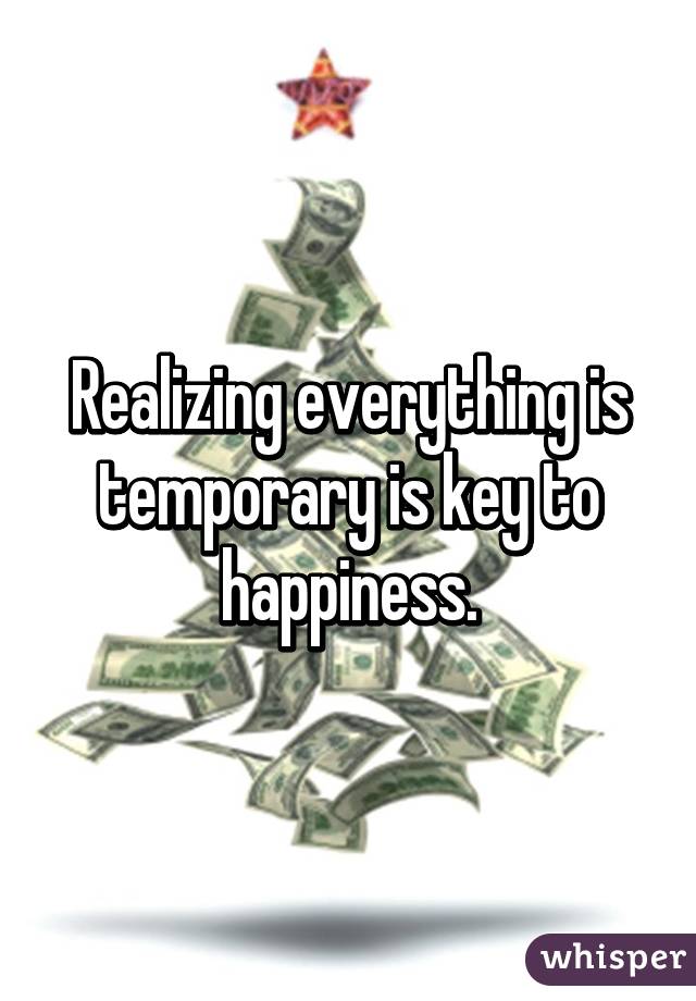 Realizing everything is temporary is key to happiness.