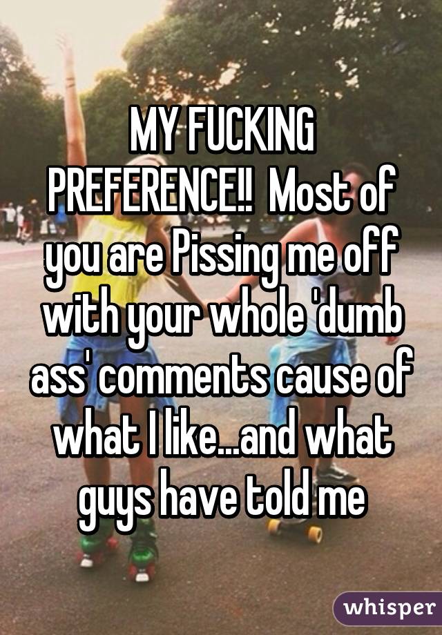 MY FUCKING PREFERENCE!!  Most of you are Pissing me off with your whole 'dumb ass' comments cause of what I like...and what guys have told me