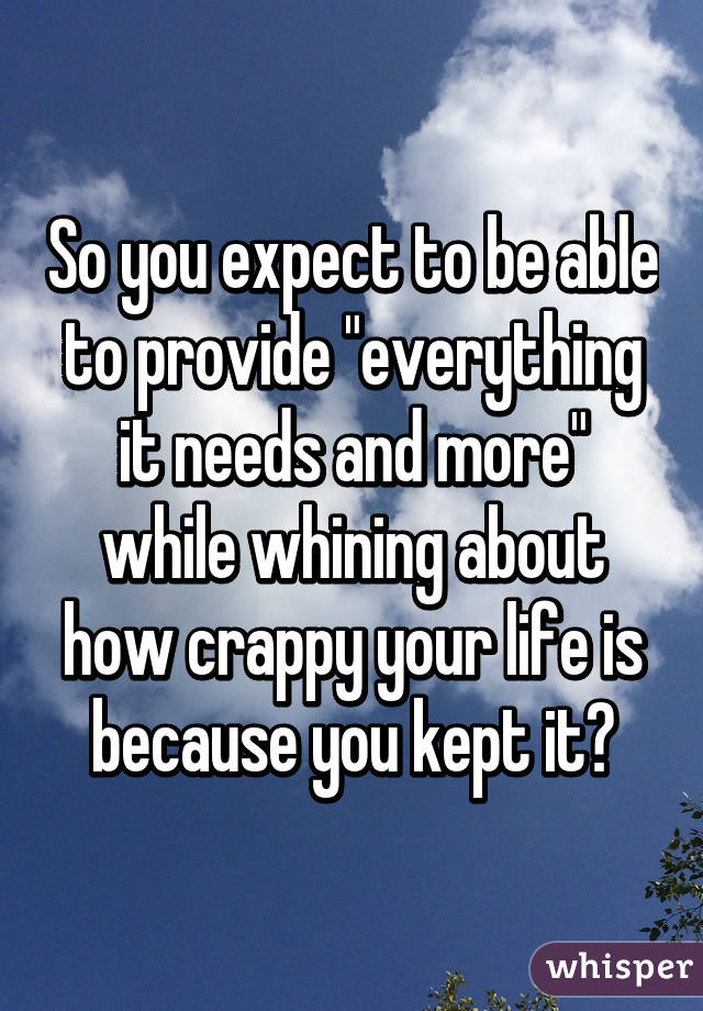 So you expect to be able to provide "everything it needs and more" while whining about how crappy your life is because you kept it?