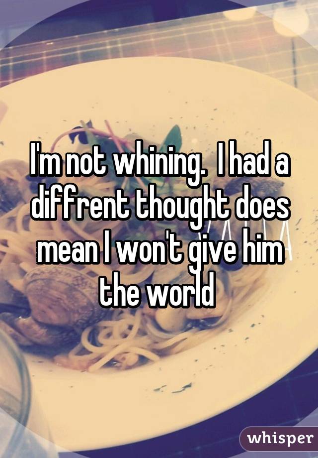 I'm not whining.  I had a diffrent thought does mean I won't give him the world 