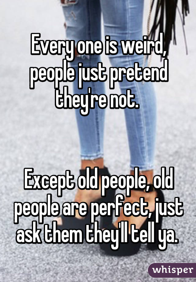 Every one is weird, people just pretend they're not. 


Except old people, old people are perfect, just ask them they'll tell ya. 