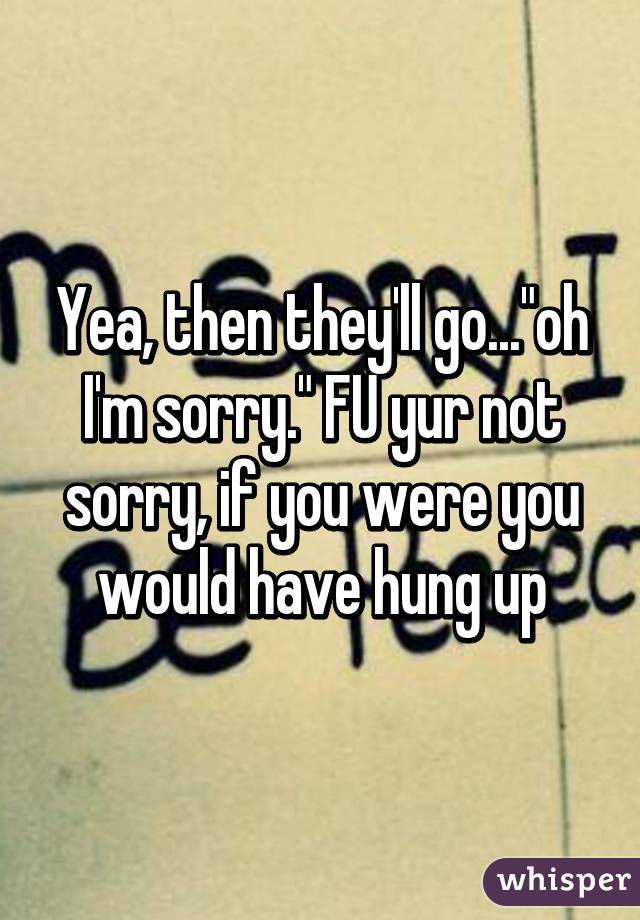 Yea, then they'll go..."oh I'm sorry." FU yur not sorry, if you were you would have hung up