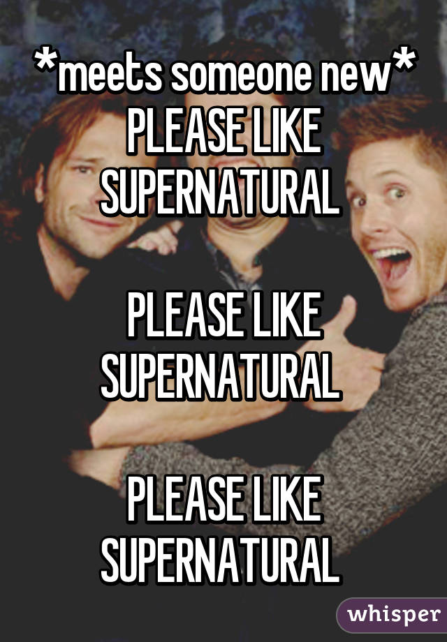 *meets someone new*
PLEASE LIKE SUPERNATURAL 

PLEASE LIKE SUPERNATURAL 

PLEASE LIKE SUPERNATURAL 