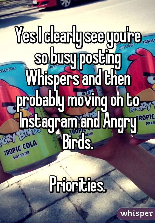 Yes I clearly see you're so busy posting Whispers and then probably moving on to Instagram and Angry Birds.

Priorities.