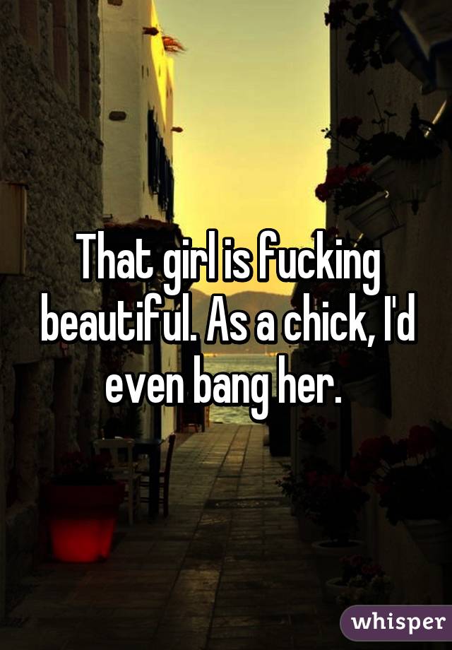 That girl is fucking beautiful. As a chick, I'd even bang her. 