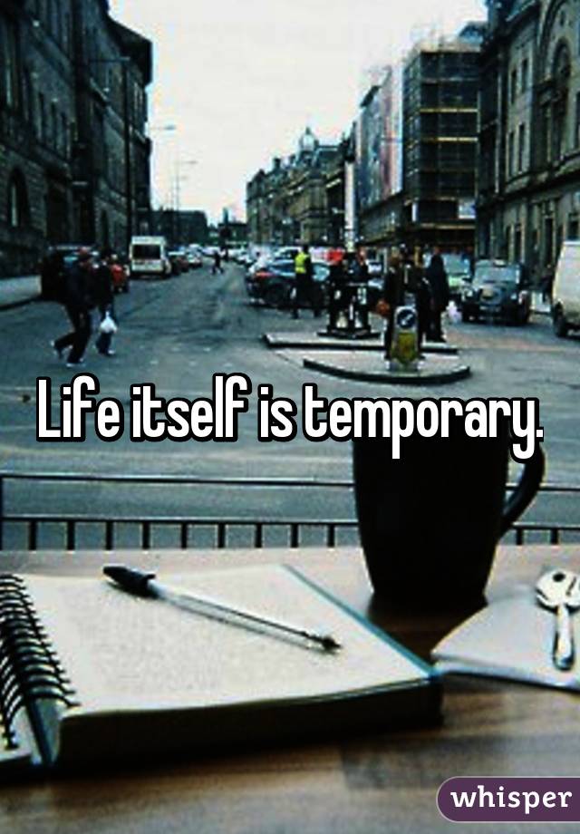 Life itself is temporary.