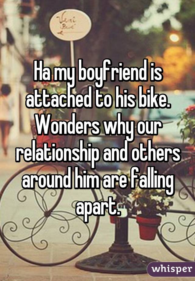 Ha my boyfriend is attached to his bike. Wonders why our relationship and others around him are falling apart.