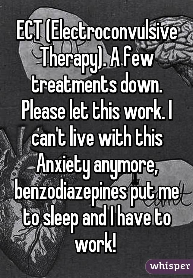 ECT (Electroconvulsive Therapy). A few treatments down. Please let this work. I can't live with this Anxiety anymore, benzodiazepines put me to sleep and I have to work! 