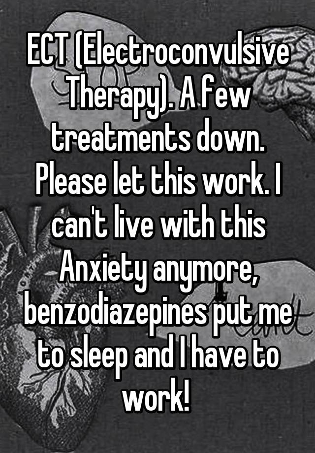 ECT (Electroconvulsive Therapy). A few treatments down. Please let this work. I can't live with this Anxiety anymore, benzodiazepines put me to sleep and I have to work! 