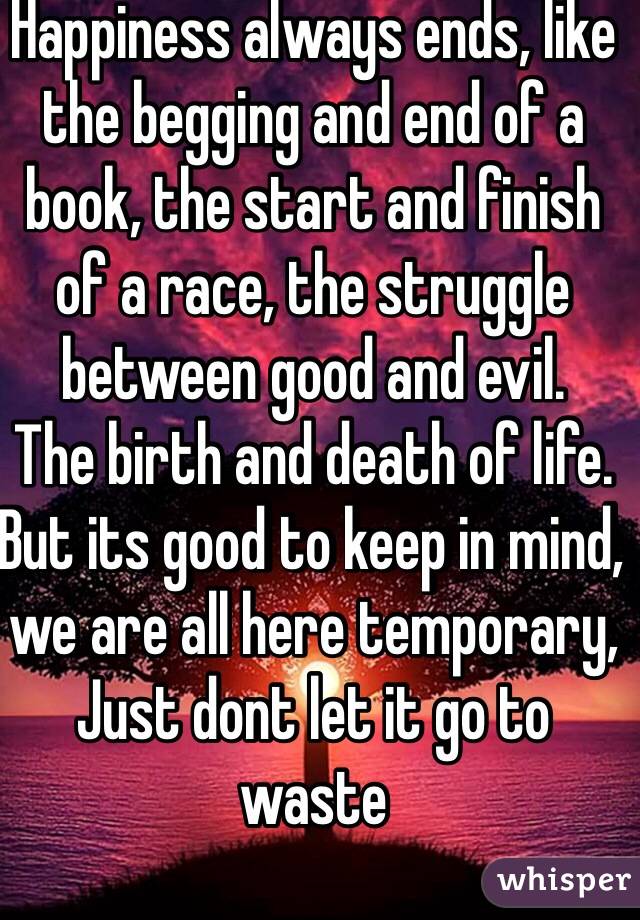 Happiness always ends, like the begging and end of a book, the start and finish of a race, the struggle between good and evil. 
The birth and death of life. 
But its good to keep in mind, we are all here temporary, 
Just dont let it go to waste