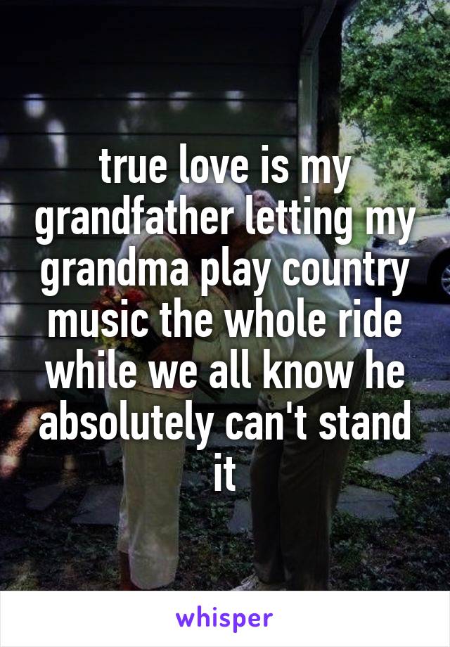 true love is my grandfather letting my grandma play country music the whole ride while we all know he absolutely can't stand it