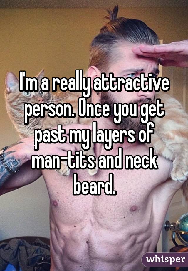 I'm a really attractive person. Once you get past my layers of man-tits and neck beard.