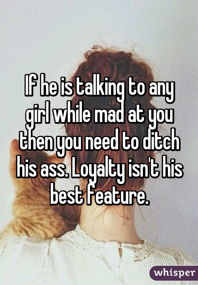 If he is talking to any girl while mad at you then you need to ditch his ass. Loyalty isn't his best feature.