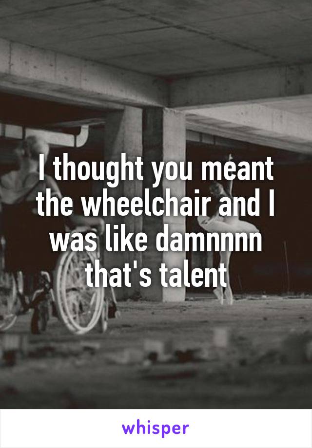 I thought you meant the wheelchair and I was like damnnnn that's talent
