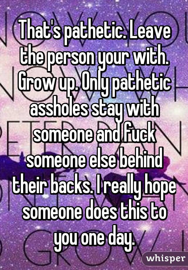 That's pathetic. Leave the person your with. Grow up. Only pathetic assholes stay with someone and fuck someone else behind their backs. I really hope someone does this to you one day.