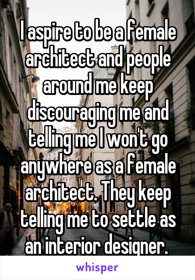 I aspire to be a female architect and people around me keep discouraging me and telling me I won't go anywhere as a female architect. They keep telling me to settle as an interior designer. 