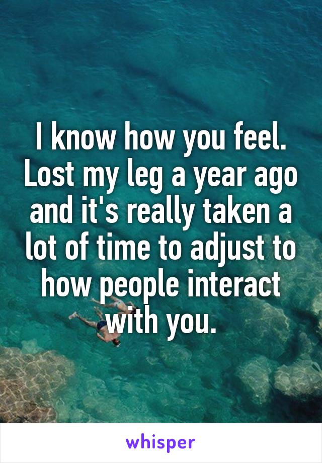 I know how you feel. Lost my leg a year ago and it's really taken a lot of time to adjust to how people interact with you.