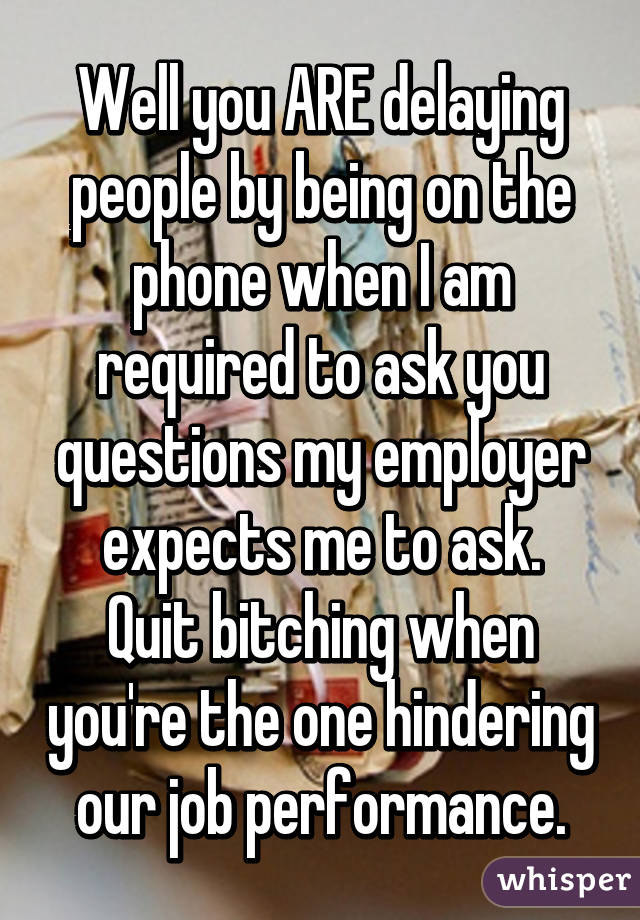 Well you ARE delaying people by being on the phone when I am required to ask you questions my employer expects me to ask.
Quit bitching when you're the one hindering our job performance.