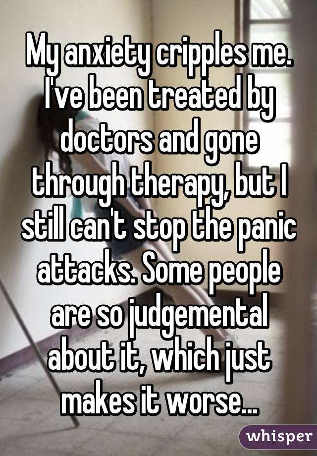 My anxiety cripples me. I've been treated by doctors and gone through therapy, but I still can't stop the panic attacks. Some people are so judgemental about it, which just makes it worse...