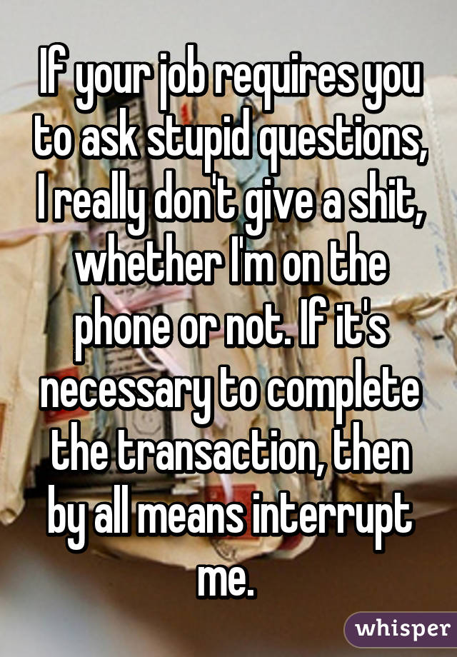 If your job requires you to ask stupid questions, I really don't give a shit, whether I'm on the phone or not. If it's necessary to complete the transaction, then by all means interrupt me. 