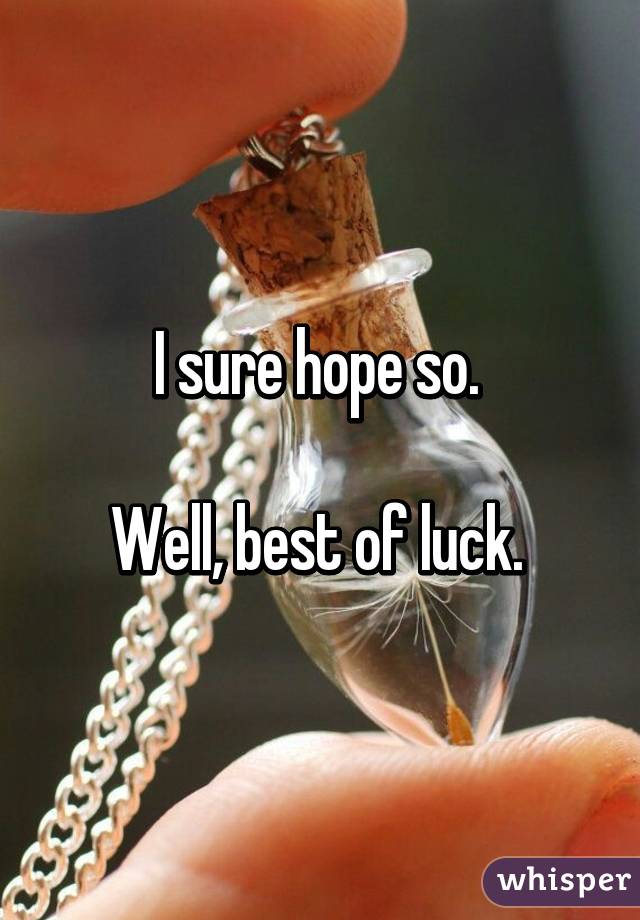 I sure hope so. 

Well, best of luck. 