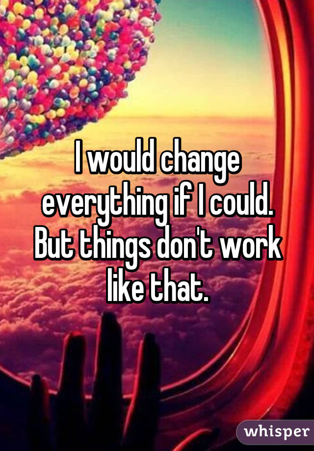 I would change everything if I could. But things don't work like that.
