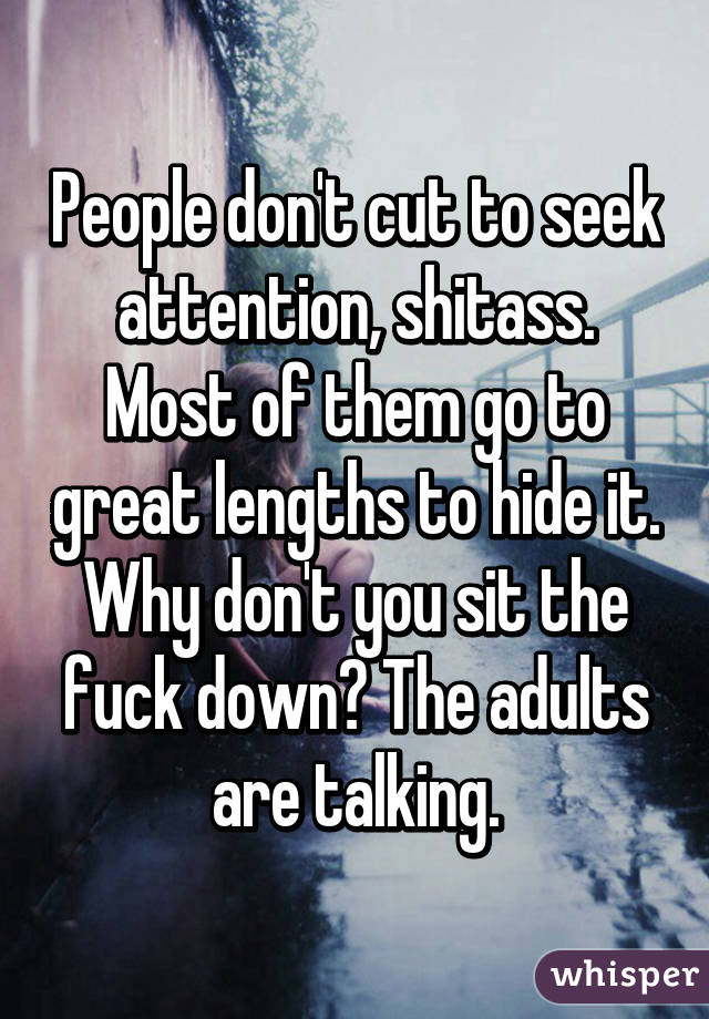 People don't cut to seek attention, shitass. Most of them go to great lengths to hide it. Why don't you sit the fuck down? The adults are talking.