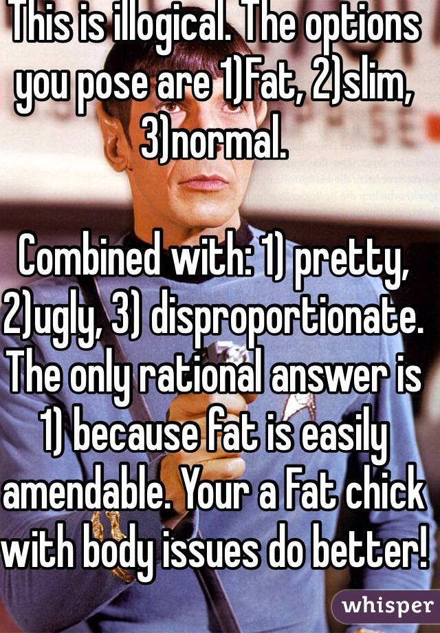 This is illogical. The options you pose are 1)Fat, 2)slim, 
3)normal.

Combined with: 1) pretty, 2)ugly, 3) disproportionate.
The only rational answer is 1) because fat is easily amendable. Your a Fat chick with body issues do better!