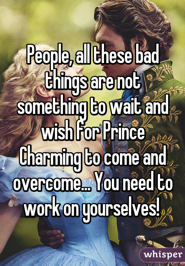 People, all these bad things are not something to wait and wish for Prince Charming to come and overcome... You need to work on yourselves! 